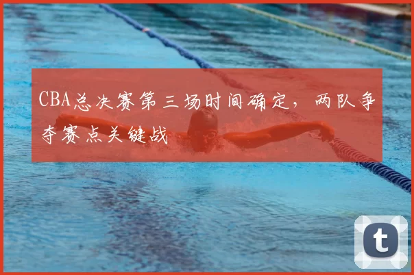 CBA总决赛第三场时间确定，两队争夺赛点关键战