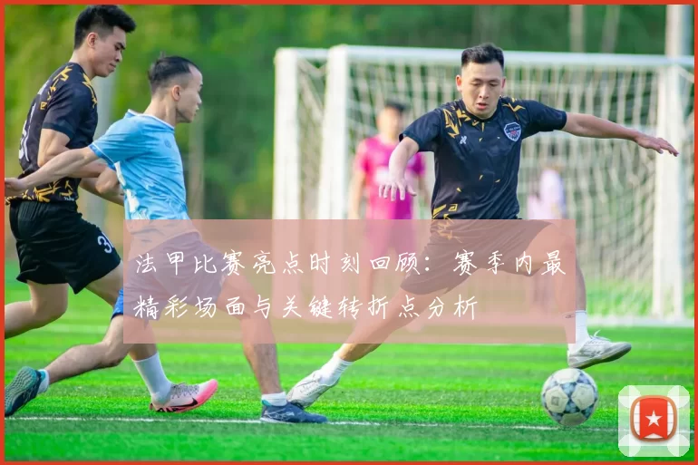 法甲比赛亮点时刻回顾：赛季内最精彩场面与关键转折点分析