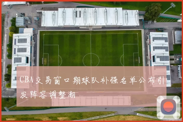 CBA交易窗口期球队补强名单公布引发阵容调整潮