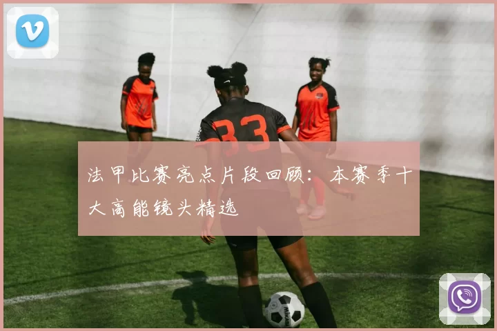 法甲比赛亮点片段回顾：本赛季十大高能镜头精选