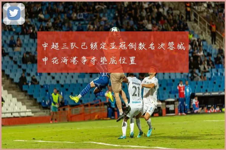 中超三队已锁定亚冠倒数名次蓉城申花海港争夺垫底位置